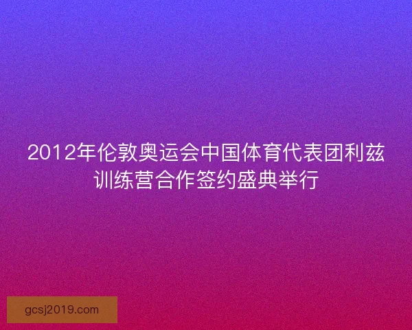 2012年伦敦奥运会中国体育代表团利兹训练营合作签约盛典举行 2012年伦敦奥运会中国体育代表团利兹训练营合作签约盛典举行