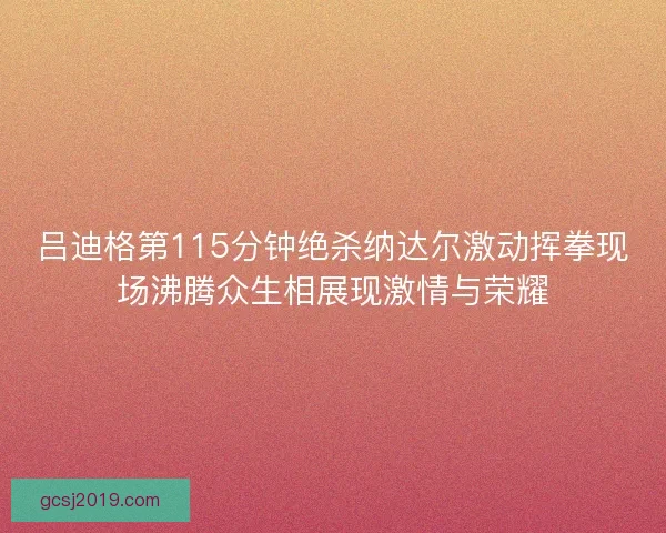 吕迪格第115分钟绝杀纳达尔激动挥拳现场沸腾众生相展现激情与荣耀