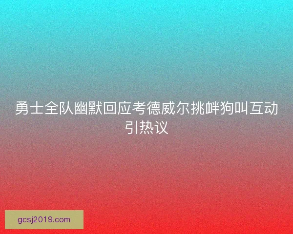 勇士全队幽默回应考德威尔挑衅狗叫互动引热议 勇士全队幽默回应考德威尔挑衅狗叫互动引热议