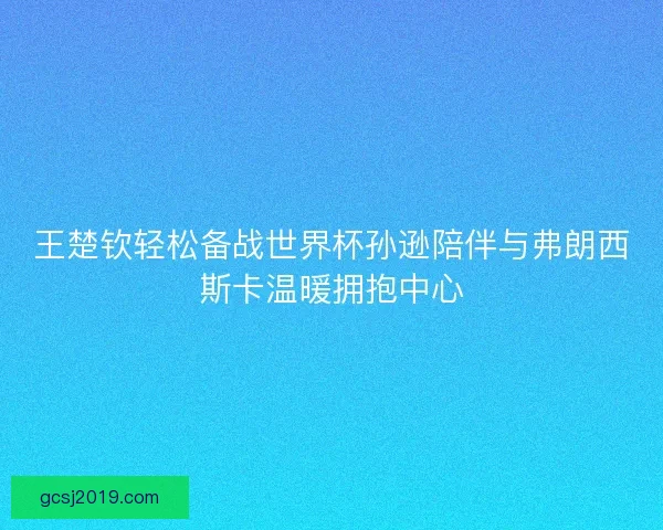 王楚钦轻松备战世界杯孙逊陪伴与弗朗西斯卡温暖拥抱中心