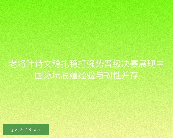 老将叶诗文稳扎稳打强势晋级决赛展现中国泳坛底蕴经验与韧性并存