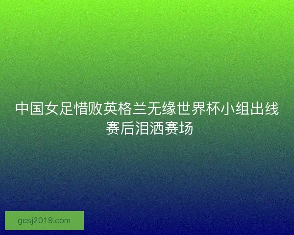 中国女足惜败英格兰无缘世界杯小组出线 赛后泪洒赛场