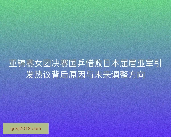 亚锦赛女团决赛国乒惜败日本屈居亚军引发热议背后原因与未来调整方向