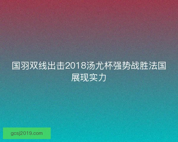 国羽双线出击2018汤尤杯强势战胜法国展现实力