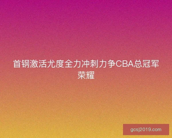 首钢激活尤度全力冲刺力争CBA总冠军荣耀