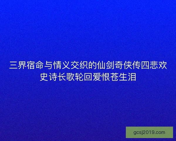 三界宿命与情义交织的仙剑奇侠传四悲欢史诗长歌轮回爱恨苍生泪 三界宿命与情义交织的仙剑奇侠传四悲欢史诗长歌轮回爱恨苍生泪