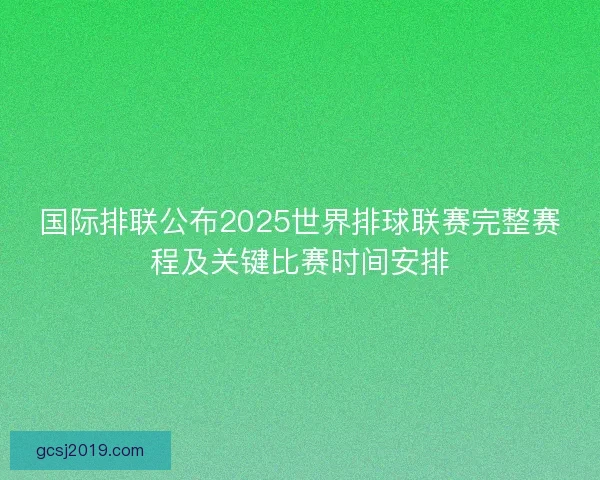 国际排联公布2025世界排球联赛完整赛程及关键比赛时间安排 国际排联公布2025世界排球联赛完整赛程及关键比赛时间安排