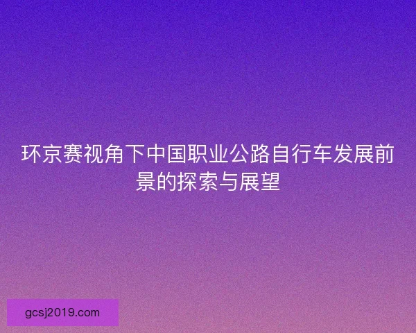 环京赛视角下中国职业公路自行车发展前景的探索与展望 环京赛视角下中国职业公路自行车发展前景的探索与展望