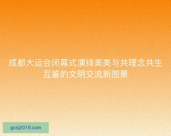 成都大运会闭幕式演绎美美与共理念共生互鉴的文明交流新图景