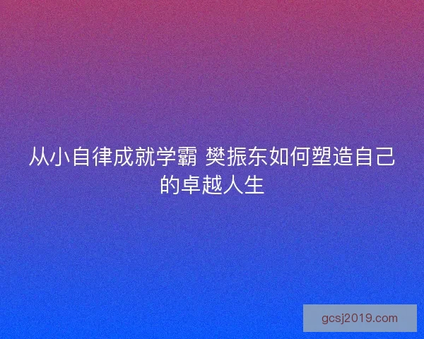 从小自律成就学霸 樊振东如何塑造自己的卓越人生 从小自律成就学霸 樊振东如何塑造自己的卓越人生