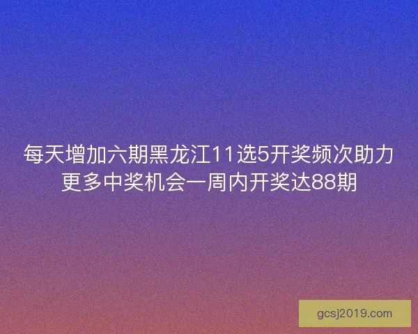 每天增加六期黑龙江11选5开奖频次助力更多中奖机会一周内开奖达88期