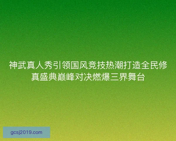 神武真人秀引领国风竞技热潮打造全民修真盛典巅峰对决燃爆三界舞台