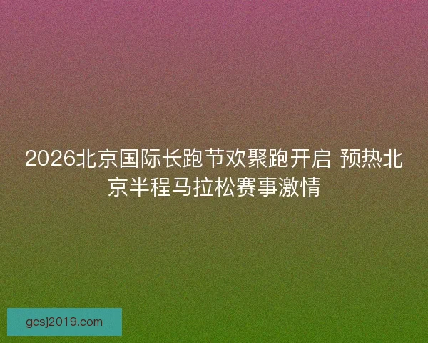 2026北京国际长跑节欢聚跑开启 预热北京半程马拉松赛事激情