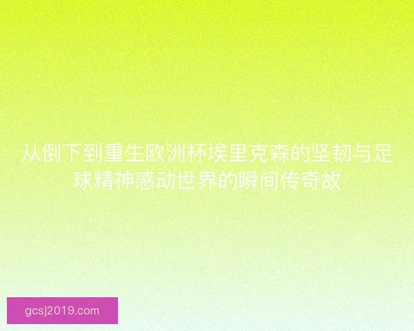 从倒下到重生欧洲杯埃里克森的坚韧与足球精神感动世界的瞬间传奇故