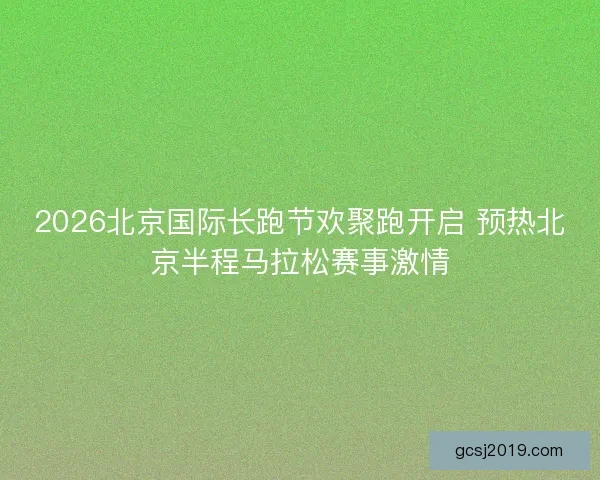 2026北京国际长跑节欢聚跑开启 预热北京半程马拉松赛事激情 2026北京国际长跑节欢聚跑开启 预热北京半程马拉松赛事激情
