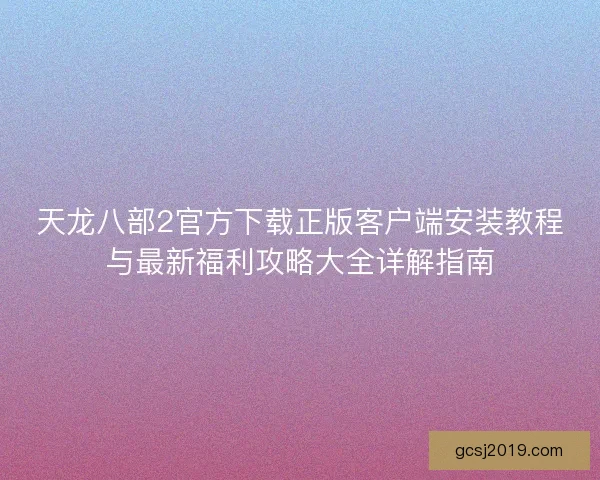 天龙八部2官方下载正版客户端安装教程与最新福利攻略大全详解指南 天龙八部2官方下载正版客户端安装教程与最新福利攻略大全详解指南