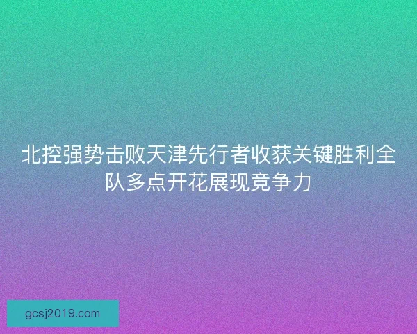 北控强势击败天津先行者收获关键胜利全队多点开花展现竞争力 北控强势击败天津先行者收获关键胜利全队多点开花展现竞争力