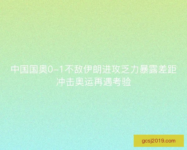 中国国奥0-1不敌伊朗进攻乏力暴露差距冲击奥运再遇考验 中国国奥0-1不敌伊朗进攻乏力暴露差距冲击奥运再遇考验